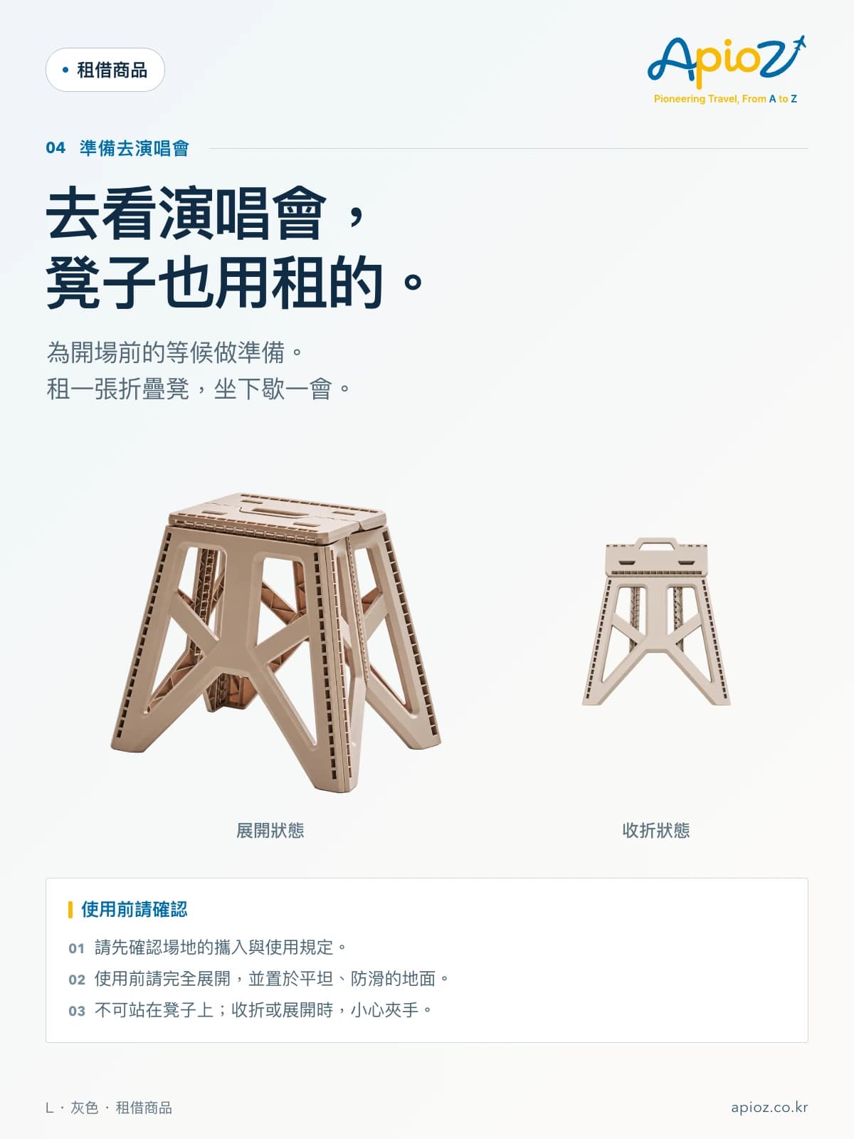 露營折疊方形凳 L 灰色 去看演唱會, 凳子也用租的。 為開場前的等候做準備。 租一張折疊凳,坐下歇一會。 請先確認場地的攜入與使用規定。 使用前請完全展開,並置於平坦、防滑的地面。 不可站在凳子上;收折或展開時,小心夾手。